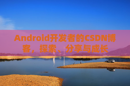 Android开发者的CSDN博客,探索、分享与成长